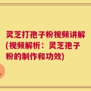 灵芝打孢子粉视频讲解(视频解析：灵芝孢子粉的制作和功效)