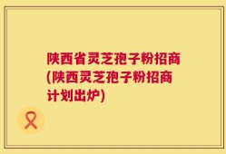 陕西省灵芝孢子粉招商(陕西灵芝孢子粉招商计划出炉)