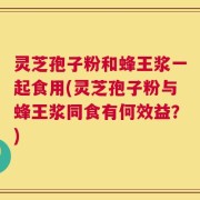 灵芝孢子粉和蜂王浆一起食用(灵芝孢子粉与蜂王浆同食有何效益？)