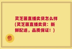 灵芝菌直播卖货怎么样(灵芝菌直播卖货：新鲜配送，品质保证！)