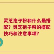 灵芝孢子粉和什么最搭配？灵芝孢子粉的搭配技巧和注意事项？