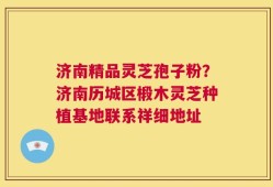 济南精品灵芝孢子粉？济南历城区椴木灵芝种植基地联系祥细地址