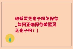 破壁灵芝孢子粉怎保存_如何正确保存破壁灵芝孢子粉？)