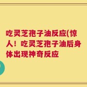 吃灵芝孢子油反应(惊人！吃灵芝孢子油后身体出现神奇反应
