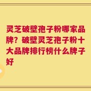 灵芝破壁孢子粉哪家品牌？破壁灵芝孢子粉十大品牌排行榜什么牌子好