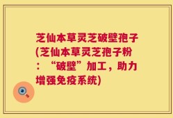 芝仙本草灵芝破壁孢子(芝仙本草灵芝孢子粉：“破壁”加工，助力增强免疫系统)