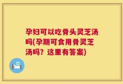 孕妇可以吃骨头灵芝汤吗(孕期可食用骨灵芝汤吗？这里有答案)