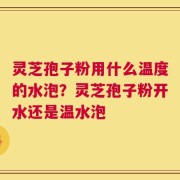 灵芝孢子粉用什么温度的水泡？灵芝孢子粉开水还是温水泡