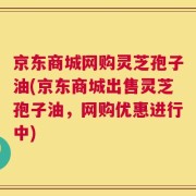 京东商城网购灵芝孢子油(京东商城出售灵芝孢子油，网购优惠进行中)