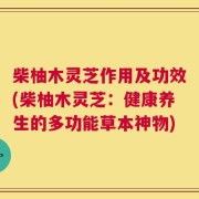 柴柚木灵芝作用及功效(柴柚木灵芝：健康养生的多功能草本神物)