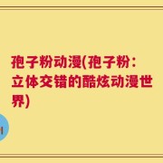 孢子粉动漫(孢子粉：立体交错的酷炫动漫世界)