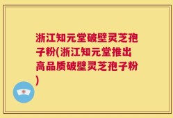 浙江知元堂破壁灵芝孢子粉(浙江知元堂推出高品质破壁灵芝孢子粉)
