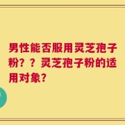 男性能否服用灵芝孢子粉？？灵芝孢子粉的适用对象？