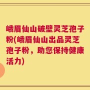 峨眉仙山破壁灵芝孢子粉(峨眉仙山出品灵芝孢子粉，助您保持健康活力)