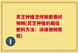灵芝种植怎样施肥最好视频(灵芝种植的最佳肥料方法：详细视频教程)