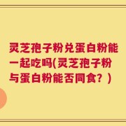 灵芝孢子粉兑蛋白粉能一起吃吗(灵芝孢子粉与蛋白粉能否同食？)