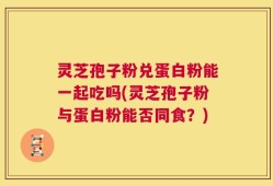 灵芝孢子粉兑蛋白粉能一起吃吗(灵芝孢子粉与蛋白粉能否同食？)