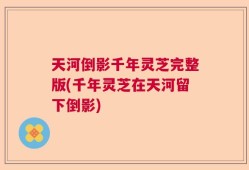 天河倒影千年灵芝完整版(千年灵芝在天河留下倒影)