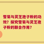 雪菊与灵芝孢子粉的功效？探究雪菊与灵芝孢子粉的联合作用？