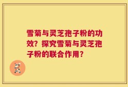 雪菊与灵芝孢子粉的功效？探究雪菊与灵芝孢子粉的联合作用？