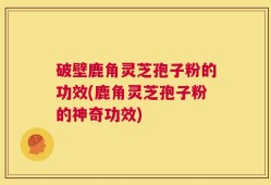 破壁鹿角灵芝孢子粉的功效(鹿角灵芝孢子粉的神奇功效)