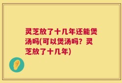 灵芝放了十几年还能煲汤吗(可以煲汤吗？灵芝放了十几年)
