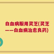 白血病服用灵芝(灵芝——白血病治愈良药)