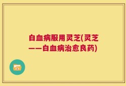 白血病服用灵芝(灵芝——白血病治愈良药)