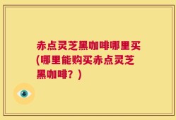 赤点灵芝黑咖啡哪里买(哪里能购买赤点灵芝黑咖啡？)