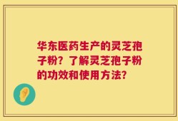 华东医药生产的灵芝孢子粉？了解灵芝孢子粉的功效和使用方法？