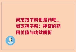 灵芝孢子粉也是药吧_灵芝孢子粉：神奇的药用价值与功效解析