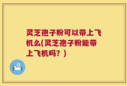灵芝孢子粉可以带上飞机么(灵芝孢子粉能带上飞机吗？)