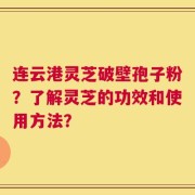 连云港灵芝破壁孢子粉？了解灵芝的功效和使用方法？