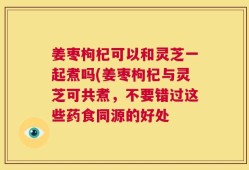 姜枣枸杞可以和灵芝一起煮吗(姜枣枸杞与灵芝可共煮，不要错过这些药食同源的好处