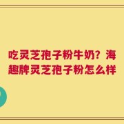 吃灵芝孢子粉牛奶？海趣牌灵芝孢子粉怎么样