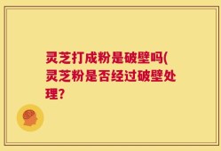 灵芝打成粉是破壁吗(灵芝粉是否经过破壁处理？