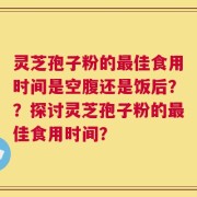 灵芝孢子粉的最佳食用时间是空腹还是饭后？？探讨灵芝孢子粉的最佳食用时间？