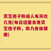 灵芝孢子粉成人每天吃几克(每日适量食用灵芝孢子粉，助力身体健康)