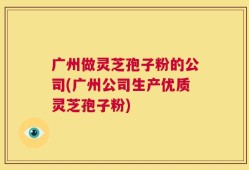 广州做灵芝孢子粉的公司(广州公司生产优质灵芝孢子粉)
