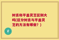 树舌和平盖灵芝区别大吗(区分树舌与平盖灵芝的方法有哪些？)