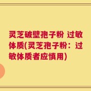 灵芝破壁孢子粉 过敏体质(灵芝孢子粉：过敏体质者应慎用)