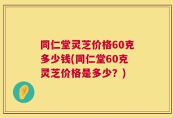 同仁堂灵芝价格60克多少钱(同仁堂60克灵芝价格是多少？)