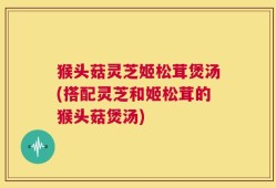 猴头菇灵芝姬松茸煲汤(搭配灵芝和姬松茸的猴头菇煲汤)