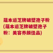 蕴本运芝牌破壁孢子粉(蕴本运芝牌破壁孢子粉：美容养颜佳品)