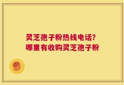 灵芝孢子粉热线电话？哪里有收购灵芝孢子粉