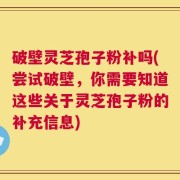 破壁灵芝孢子粉补吗(尝试破壁，你需要知道这些关于灵芝孢子粉的补充信息)