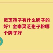 灵芝孢子有什么牌子的好？金寨灵芝孢子粉哪个牌子好