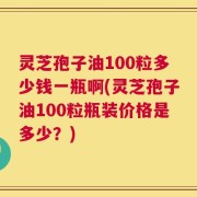 灵芝孢子油100粒多少钱一瓶啊(灵芝孢子油100粒瓶装价格是多少？)