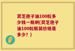 灵芝孢子油100粒多少钱一瓶啊(灵芝孢子油100粒瓶装价格是多少？)