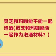 灵芝和玛咖能不能一起泡酒(灵芝和玛咖能否一起作为泡酒材料？)
